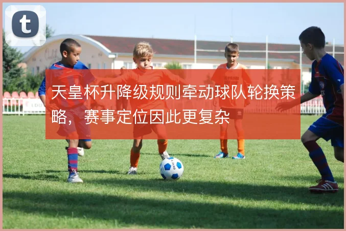 天皇杯升降级规则牵动球队轮换策略，赛事定位因此更复杂