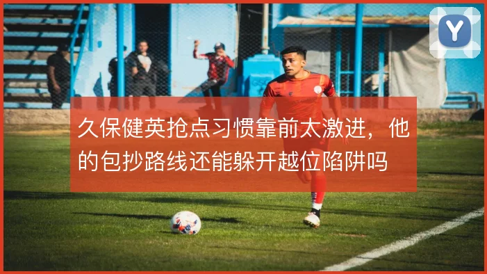 久保健英抢点习惯靠前太激进，他的包抄路线还能躲开越位陷阱吗