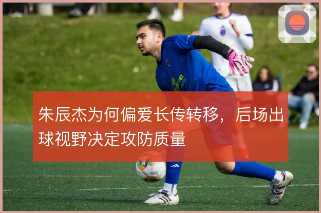 朱辰杰为何偏爱长传转移，后场出球视野决定攻防质量