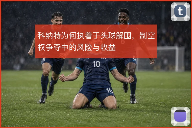 科纳特为何执着于头球解围，制空权争夺中的风险与收益