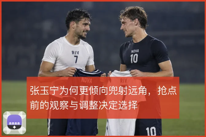 张玉宁为何更倾向兜射远角，抢点前的观察与调整决定选择