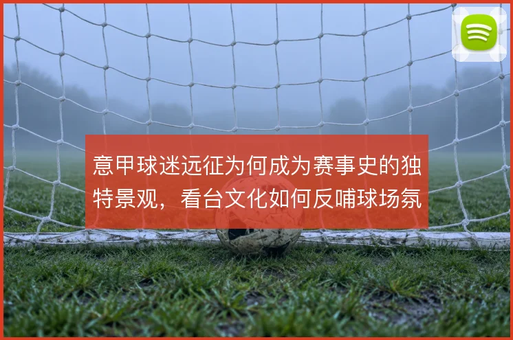 意甲球迷远征为何成为赛事史的独特景观，看台文化如何反哺球场氛围
