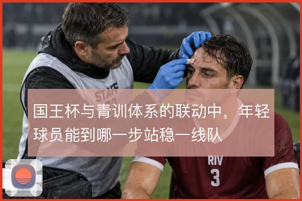 国王杯与青训体系的联动中，年轻球员能到哪一步站稳一线队