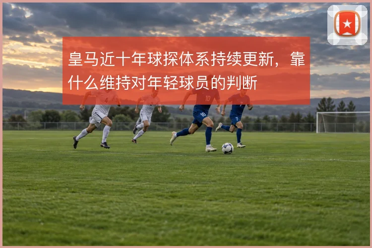 皇马近十年球探体系持续更新，靠什么维持对年轻球员的判断