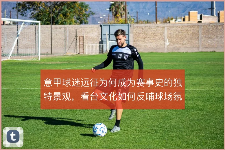 意甲球迷远征为何成为赛事史的独特景观，看台文化如何反哺球场氛围