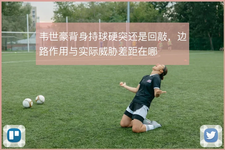 韦世豪背身持球硬突还是回敲，边路作用与实际威胁差距在哪