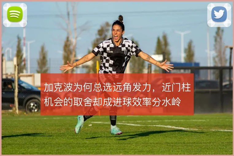 加克波为何总选远角发力，近门柱机会的取舍却成进球效率分水岭