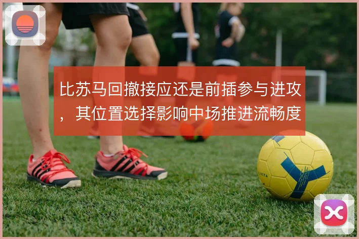 比苏马回撤接应还是前插参与进攻，其位置选择影响中场推进流畅度