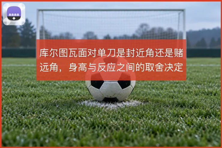 库尔图瓦面对单刀是封近角还是赌远角，身高与反应之间的取舍决定扑救选择