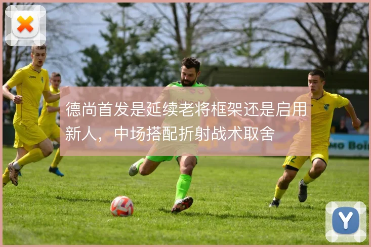 德尚首发是延续老将框架还是启用新人，中场搭配折射战术取舍