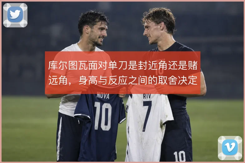 库尔图瓦面对单刀是封近角还是赌远角，身高与反应之间的取舍决定扑救选择