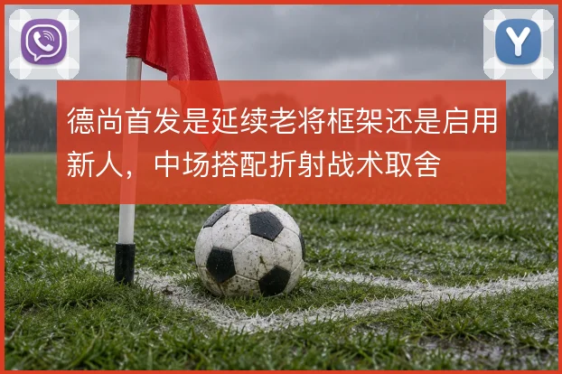 德尚首发是延续老将框架还是启用新人，中场搭配折射战术取舍