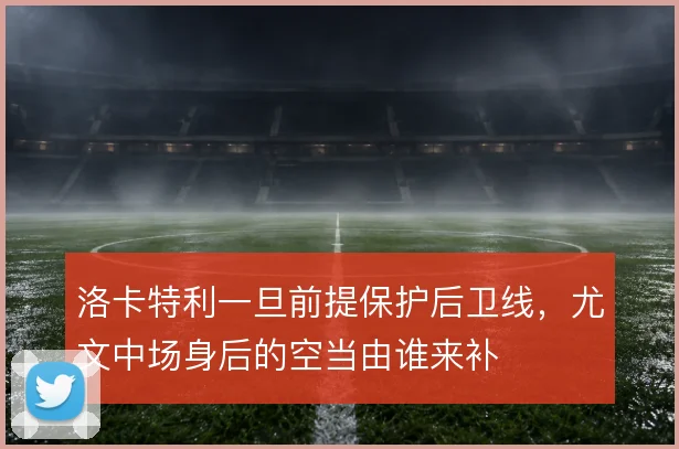 洛卡特利一旦前提保护后卫线，尤文中场身后的空当由谁来补