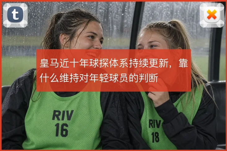 皇马近十年球探体系持续更新，靠什么维持对年轻球员的判断