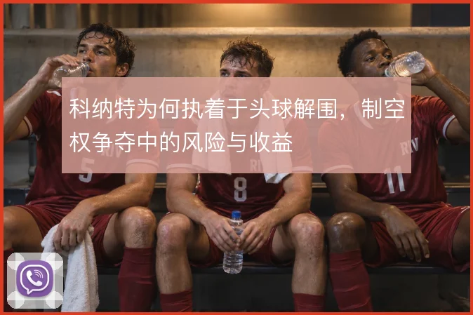 科纳特为何执着于头球解围，制空权争夺中的风险与收益
