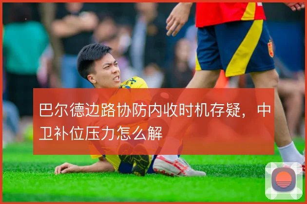 巴尔德边路协防内收时机存疑，中卫补位压力怎么解