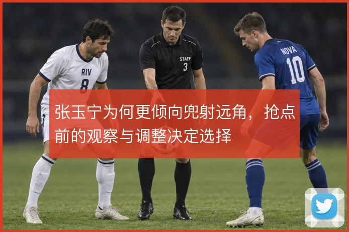 张玉宁为何更倾向兜射远角，抢点前的观察与调整决定选择