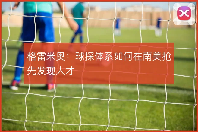 格雷米奥：球探体系如何在南美抢先发现人才